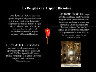 La Religión en el Imperio Bizantino  Los iconoclastas : Sostenían que las imágenes religiosas llevaban a prácticas supersticiosas. Esta actitud, aceptada y estimulada durante el siglo VIII por el emperador León III y su hijo Constantino V, llevó al distanciamiento entre el Papado romano y el Imperio Bizantino. Los monofisitas : Este grupo introdujo la idea de que Cristo tenía origen divino, en contradicción de la posición clásica de la iglesia que otorgaba a Cristo una naturaleza humana y divina. Esta idea se arraigó en los territorios de Egipto y Siria, provocando la separación de las provincias y su posterior conquista árabe. Cisma de la Cristiandad : El proceso iconoclasta culminó con la ruptura definitiva de las dos iglesias, la Iglesia Católica Apostólica Romana dirigida por el Papa y la Iglesia Ortodoxa dirigida por el Patriarca de Constantinopla. 