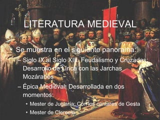 LITERATURA MEDIEVAL Se muestra en el siguiente panorama: Siglo IX al Siglo XIII  Feudalismo y Cruzadas: Desarrollo de Lírica con las Jarchas Mozárabes Épica Medieval: Desarrollada en dos momentos:  Mester de Juglaría: Con los cantares de Gesta Mester de Clerecía. 