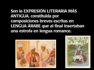 Son la EXPRESIÓN LITERARIA MÁS ANTIGUA, constituida por composiciones breves escritas en LENGUA ÁRABE que al final insertaban una estrofa en lengua romance. 