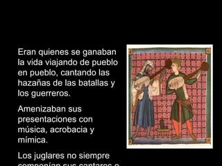 Eran quienes se ganaban la vida viajando de pueblo en pueblo, cantando las hazañas de las batallas y los guerreros. Amenizaban sus presentaciones con música, acrobacia y mímica. Los juglares no siempre componían sus cantares o poemas 