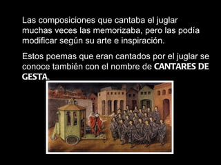 Las composiciones que cantaba el juglar muchas veces las memorizaba, pero las podía modificar según su arte e inspiración. Estos poemas que eran cantados por el juglar se conoce también con el nombre de  CANTARES DE GESTA . 