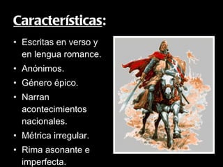Características : Escritas en verso y en lengua romance. Anónimos. Género épico. Narran acontecimientos nacionales. Métrica irregular. Rima asonante e imperfecta. Fondo histórico. 