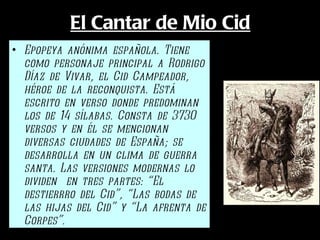 El Cantar de Mio Cid Epopeya anónima española. Tiene como personaje principal a Rodrigo Díaz de Vivar, el Cid Campeador, héroe de la reconquista. Está escrito en verso donde predominan los de 14 sílabas. Consta de 3730 versos y en él se mencionan diversas ciudades de España; se desarrolla en un clima de guerra santa. Las versiones modernas lo dividen  en tres partes: “El destierrro del Cid”, “Las bodas de las hijas del Cid” y “La afrenta de Corpes”. 