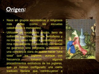 Origen : Nace en grupos escolásticos y religiosos más cultos (como las escuelas catedralicias o monacales). Utilizaba un vocabulario amplio, lleno de cultismos y colores retóricos, estrofismo y no tiradas, verso regular e isosilábico y una rima más exigente (consonante) con temas no guerreros sino religiosos y morales y una conciencia clara de querer hacer "otra cosa" que los juglares, aunque con frecuencia tomaron algunos procedimientos estilísticos de los juglares, que ya habían configurado una cierta tradición literaria que contribuyeron a enriquecer, civilizando la lengua vulgar. 