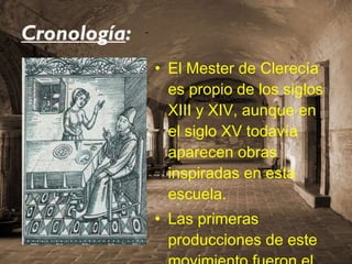 Cronología : El Mester de Clerecía es propio de los siglos XIII y XIV, aunque en el siglo XV todavía aparecen obras inspiradas en esta escuela.  Las primeras producciones de este movimiento fueron el  Libro de Apolonio  y el  Libro de Alexandre. 
