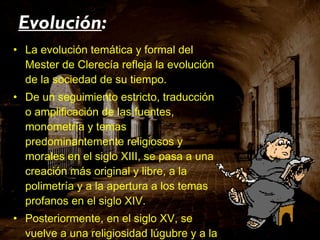 La evolución temática y formal del Mester de Clerecía refleja la evolución de la sociedad de su tiempo. De un seguimiento estricto, traducción o amplificación de las fuentes, monometría y temas predominantemente religiosos y morales en el siglo XIII, se pasa a una creación más original y libre, a la polimetría y a la apertura a los temas profanos en el siglo XIV. Posteriormente, en el siglo XV, se vuelve a una religiosidad lúgubre y a la monometría, pero ahora en cuadernas vías con versos de catorce sílabas (ya usadas en la centuria anterior). Evolución : 