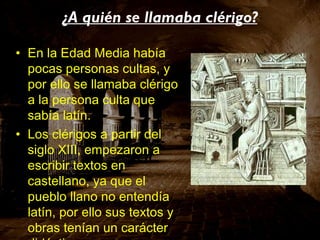 ¿A quién se llamaba clérigo? En la Edad Media había pocas personas cultas, y por ello se llamaba clérigo a la persona culta que sabía latín. Los clérigos a partir del siglo XIII, empezaron a escribir textos en castellano, ya que el pueblo llano no entendía latín, por ello sus textos y obras tenían un carácter didáctico. 