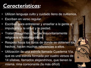 Características : Utilizan lenguaje culto y cuidado lleno de cultismos. Escriben en verso regular. Escriben para entretener y enseñar a la gente e impulsarla a la virtud y la piedad. Tratan mayormente temas mayoritariamente religiosos e historiográficos. Respeto hacia los libros de donde se obtienen los hechos, hacen muchas referencias a ellos. Utilización de una estrofa llamada Cuaderna Vía, que es una estrofa formada por cuatro versos de 14 sílabas, llamados alejandrinos, que tienen la misma. rima consonante (la más difícil) Ausencia de temas heroicos. 