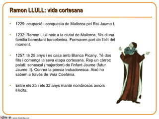 Ramon LLULL: vida cortesana 1229: ocupació i conquesta de Mallorca pel Rei Jaume I. 1232: Ramon Llull neix a la ciutat de Mallorca, fills d'una família benestant barcelonina. Formaven part de l'elit del moment. 1257: té 25 anys i es casa amb Blanca Picany. Té dos fills i comença la seva etapa cortesana. Rep un càrrec palatí: senescal (majordom) de l'infant Jaume (futur Jaume II). Conrea la poesia trobadoresca. Això ho sabem a través de  Vida Coetània. Entre els 25 i els 32 anys manté nombrosos amors il·lícits. www.lluisrius.cat 