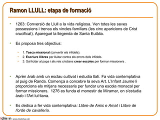 Ramon LLULL: etapa de formació 1263: Conversió de Llull a la vida religiosa. Ven totes les seves possessions i trenca els vincles familiars (les cinc aparicions de Crist crucificat). Aparegué la llegenda de Santa Eulàlia. Es proposa tres objectius: 1.  Tasca missional  (convertir els infidels). 2.  Escriure llibres  per lluitar contra els errors dels infidels. 3. Sol·licitar al papa i als reis cristians  crear escoles  per formar missioners . Aprèn àrab amb un esclau cultivat i estudia llatí. Fa vida contemplativa al puig de Randa. Comença a concebre la seva Art. L’Infant Jaume li proporciona els mitjans necessaris per fundar una escola monacal per formar missioners.  1276 es funda el monestir de Miramar, on s'estudia àrab i l'Art lul·liana. Es dedica a fer vida contemplativa : Llibre de Amic e Amat  i  Llibre de l'orde de cavalleria. www.lluisrius.cat 