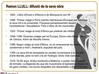 Ramon LLULL: difusió de la seva obra 1283 :  Llibre d'Evast e d'Aloma e de Blanquerna son fill. 1288 : Primer viatge a París (centre intel·lectual d'Europa) per defensar la seva Art a la universitat. Fracassa estrepitosament davant l'aristotelisme i l'escolàstica.  Fèlix o llibre de les meravelles. 1293 : Primer viatge al nord d'Àfrica per predicar als infidels. 1294−1306: Diversos viatges per tot Europa. Escriu més llibres : Arbre de Ciència ,  Arbre de filosofia d'amor ,  1306: Segon viatge al nord d'Àfrica, on és empresonat sis mesos, condemnat a mort i, finalment, expulsat del país. 1309: La seva Art és acceptada en cercles universitaris a la facultat d'arts liberals, però no tant a la de Teologia. Dicta  Vida coetània . 1316: Té 84 anys. Arriba moribund a Mallorca, o potser mor al vaixell de tornada. La llegenda diu que els musulmans el lapidaren a Bugia (no és gaire creïble). Les seves despulles són dipositades a Sant Francesc. www.lluisrius.cat 