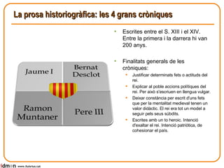 La prosa historiogràfica: les 4 grans cròniques www.lluisrius.cat Escrites entre el S. XIII i el XIV. Entre la primera i la darrera hi van 200 anys.  Finalitats generals de les cròniques:  Justificar determinats fets o actituds del rei.  Explicar al poble accions polítiques del rei. Per això s'escriuen en llengua vulgar. Deixar constància per escrit d'uns fets que per la mentalitat medieval tenen un valor didàctic. El rei era tot un model a seguir pels seus súbdits. Escrites amb un to heroic. Intenció d'exaltar el rei. Intenció patriòtica, de cohesionar el país. 