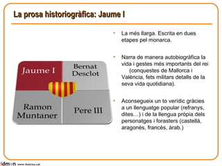 La prosa historiogràfica: Jaume I www.lluisrius.cat La més llarga. Escrita en dues etapes pel monarca. Narra de manera autobiogràfica la vida i gestes més importants del rei  (conquestes de Mallorca i València, fets militars detalls de la seva vida quotidiana). Aconsegueix un to verídic gràcies a un llenguatge popular (refranys, dites…) i de la llengua pròpia dels personatges i forasters (castellà, aragonès, francès, àrab.) 