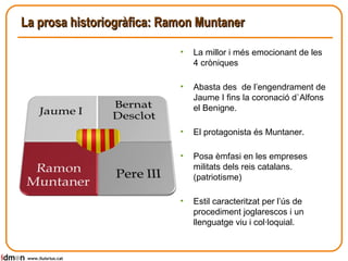 La prosa historiogràfica: Ramon Muntaner www.lluisrius.cat La millor i més emocionant de les 4 cròniques Abasta des  de l’engendrament de Jaume I fins la coronació d`Alfons el Benigne. El protagonista és Muntaner. Posa èmfasi en les empreses militats dels reis catalans. (patriotisme) Estil caracteritzat per l’ús de procediment joglarescos i un llenguatge viu i col·loquial. 