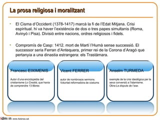 La prosa religiosa i moralitzant El Cisma d’Occident (1378-1417) marcà la fi de l’Edat Mitjana. Crisi espiritual. hi va haver l’existència de dos o tres papes simultanis (Roma, Avinyó i Pisa). Divisió entre nacions, ordres religiosos i fidels. Compromís de Casp: 1412. mort de Martí l’Humà sense successió. El successor seria Ferran d’Antequera, primer rei de la Corona d’Aragó que pertanyia a una dinastia estrangera: els Trastàmara. www.lluisrius.cat Francesc EIXIMENIS Autor d’una enciclopèdia del cristianisme  Lo Crestià , que havia de comprendre 13 llibres  Vicent FERRER autor de nombrosos sermons. Voluntat reformadora de costums Anselm TURMEDA exemple de la crisi ideològica per la seva conversió a l’islamisme. Obra: La disputa de l’ase . 