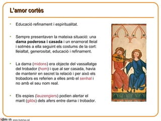 L’amor cortès Educació refinament i espiritualitat. Sempre presentaven la mateixa situació: una  dama poderosa i casada  i un enamorat lleial i sotmès a ella seguint els costums de la cort: lleialtat, generositat, educació i refinament. La dama ( midons ) era objecte del vassallatge del trobador ( hom ) i que al ser casada, havia de mantenir en secret la relació i per això els trobadors es referien a elles amb el  senhal  i no amb el seu nom real.  Els espies ( lauzengiers ) podien alertar el marit ( gilós ) dels afers entre dama i trobador. www.lluisrius.cat 
