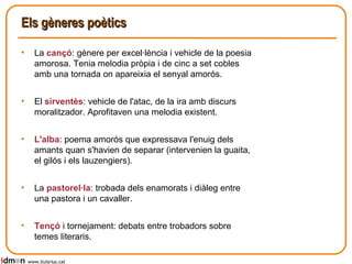 Els gèneres poètics La  cançó : gènere per excel·lència i vehicle de la poesia amorosa. Tenia melodia pròpia i de cinc a set cobles   amb una tornada on apareixia el senyal amorós. El  sirventès : vehicle de l'atac, de la ira amb discurs moralitzador. Aprofitaven una melodia existent. L'alba : poema amorós que expressava l'enuig dels amants quan s'havien de separar (intervenien la guaita, el gilós i els lauzengiers). La  pastorel·la : trobada dels enamorats i diàleg entre una pastora i un cavaller. Tençó  i tornejament: debats entre trobadors sobre temes literaris. www.lluisrius.cat 
