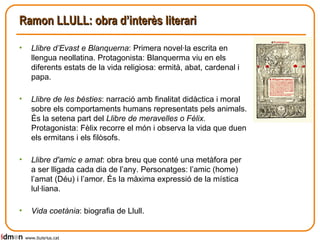 Ramon LLULL: obra d’interès literari <ul><li>Llibre d’Evast e Blanquerna : Primera novel·la escrita en llengua neollatina....