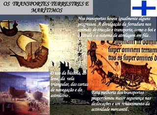 OS  TRANSPORTES TERRESTRES E  MARÍTIMOS Nos transportes houve igualmente alguns progressos. A divulgação da ferradura nos animais de tracção e transporte, como o boi e o cavalo e o sistema de atrelagem em fila . O uso da bússola, do leme, da  vela triangular, das cartas de navegação e do  astrolábio . Esta melhoria dos transportes proporcionou maior segurança nas deslocações e um renascimento da actividade mercantil . 