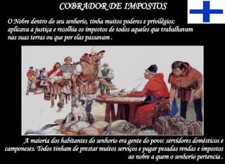 COBRADOR DE IMPOSTOS O Nobre dentro do seu senhorio, tinha muitos poderes e privilégios: aplicava a justiça e recolhia os impostos de todos aqueles que trabalhavam nas suas terras ou que por elas passavam . A maioria dos habitantes do senhorio era gente do povo: servidores domésticos e camponeses. Todos tinham de prestar muitos serviços e pagar pesadas rendas e impostos ao nobre a quem o senhorio pertencia . 