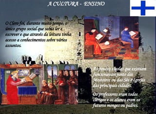 A CULTURA -  ENSINO O Clero foi, durante muito tempo, o único grupo social que sabia ler e escrever e que através da leitura tinha acesso a conhecimentos sobre vários assuntos. As poucas escolas que existiam funcionavam junto dos Mosteiros ou das Sés e Igrejas das principais cidades.  Os professores eram todos clérigos e os alunos eram os futuros monges ou padres. 