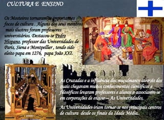 Os Mosteiros tornaram-se importantes  focos de cultura . Alguns dos seus membros  mais ilustres foram professores universitários. Destacou-se  Pedro Hispano , professor das Universidades de Paris, Siena e Montpellier , tendo sido eleito papa em 1276,  papa João XXI. CULTURA E  ENSINO As Cruzadas e a influência dos muçulmanos através dos quais chegavam muitos conhecimentos científicos e filosóficos levaram professores e alunos a associarem-se em corporações de ensino – As Universidades. As Universidades iriam tornar-se nos principais centros de cultura  desde os finais da Idade Média.. 