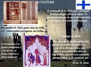 É no reinado de D. Dinis que o português se torna a língua oficial do Reino. Os documentos deixam de ser escritos em latim e passaram a ser escritos em Português . Foi também D. Dinis quem criou em 1290,  a 1ª  Universidade portuguesa, em Lisboa. A CULTURA  Cantiga de Amor Que saudades de minha senhora hei, quando me lembra dela qual a vi,,  e que me lembra que bem a ouvi  falar, e, por quanto bem dela sei,  rogo a Deus, que para isso tem poder, que me a deixe, se lhe aprouver, ver.  El-rei  D. Dinis  Os trovadores e os jograis animavam a corte do rei , as festas, romarias e feiras medievais  