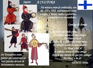 A CULTURA  Ay flores do verde pyno,  Se sabedes novas do meu amigo!  Ay Deus, e hu é? Ay flores, ay flores do verde ramo,  Se sabedes novas do meu amado!  Ay Deus, e hu  é? Se sabedes novas do meu amigo  Aquele que mentiu do que pôs comigo!  Ay Deus, e hu é? El-rei D. Dinis Cantiga de Amigo  Os Trovadores eram poetas que cantavam as suas poesias ao som de instrumentos musicais. Na música eram já conhecidos, nos séc. XII e XIII, instrumentos como o órgão, a harpa, violas e guitarras, o pandeiro e as castanholas. Jograis 