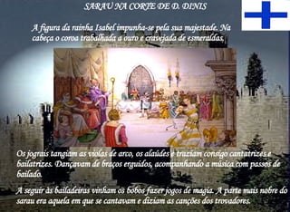 SARAU NA CORTE DE D. DINIS A figura da rainha Isabel impunha-se pela sua majestade. Na cabeça o coroa trabalhada a ouro e cravejada de esmeraldas. Os jograis tangiam as violas de arco, os alaúdes e traziam consigo cantatrizes e bailatrizes. Dançavam de braços erguidos, acompanhando a música com passos de bailado. A seguir às bailadeiras vinham os bobos fazer jogos de magia. A parte mais nobre do sarau era aquela em que se cantavam e diziam as canções dos trovadores. 