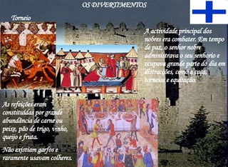 A actividade principal dos nobres era combater. Em tempo de paz, o senhor nobre administrava o seu senhorio e ocupava grande parte do dia em distracções, como a caça, torneios e equitação.  As refeições eram constituídas por grande abundância de carne ou peixe, pão de trigo, vinho, queijo e fruta.  Não existiam garfos e raramente usavam colheres. Torneio OS DIVERTIMENTOS 