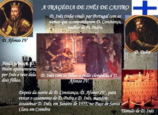 A TRAGÉDIA DE INÊS DE CASTRO D. Inês tinha vindo par Portugal com as damas que acompanharam D. Constança, mulher de D. Pedro. D. Pedro Ainda príncipe, D. Pedro apaixonou-se por Inês e teve dela dois filhos.  Depois da morte de D. Constança, D. Afonso IV , para evitar o casamento de D. Pedro e D. Inês, mandou assassinar D. Inês, em Janeiro de 1355, no Paço de Santa Clara em Coimbra D. Inês com os filhos a pedir clemência a D. Afonso IV. D. Afonso IV Túmulo de D. Inês 