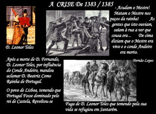 A  CRISE De 1383 / 1385  Após a morte de D. Fernando, D. Leonor Teles, por influência do Conde Andeiro, mandou aclamar D. Beatriz Como Rainha de Portugal. O povo de Lisboa, temendo que Portugal Fosse dominado pelo rei de Castela, Revoltou-se D. Leonor Teles - Acudam o Mestre! Matam o Mestre nos paços da rainha!  As gentes que isto ouviam, saíam à rua a ver que cousa era ..  De cima diziam que o Mestre era vivo e o conde Andeiro era morto.  Fernão Lopes Fuga de D. Leonor Teles que temendo pela sua vida se refugiou em Santarém. 