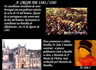 A  CRISE DE 1383 / 1385  Batalha de Aljubarrota   Os castelhanos invadiram de novo Portugal com um poderoso exército de cerca de 32 mil homens. Apesar de os portugueses não serem mais de dez mil homens, derrotaram os castelhanos na Batalha de Aljubarrota , em 14 de Agosto de 1385. Para comemorar a célebre batalha, D. João I mandou construir  ,  a poucos quilómetros onde a batalha se dera, o Mosteiro de Sª Maria da Vitória, mais conhecido por Mosteiro da Batalha.. D. João I Mosteiro da Batalha 