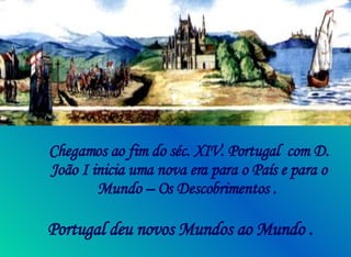 Chegamos ao fim do séc. XIV. Portugal  com D. João I inicia uma nova era para o País e para o Mundo – Os Descobrimentos .  Portugal deu novos Mundos ao Mundo .   
