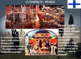 O COMÉRCIO - FEIRAS Uma Loja na cidade O comércio deu um novo vigor à vida urbana. A Europa até aí profundamente ruralizada , viu surgir novas cidades e reanimadas as antigas Em muitas cidades começaram a surgir novos bairros, habitados por comerciantes e artesãos e ficavam fora das muralhas . Constituíam o Burgo Novo. Por isso se deu,, ao grupo social que aí morava , o nome de  Burguesia 