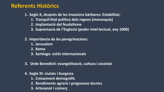 1. Segle X, després de les invasions bàrbares: Estabilitat:
1. Tranquil·litat política dels regnes (monarquia)
2. Implantació del feudalisme
3. Supremacia de l’Esglesia (poder intel·lectual, any 1000)
2. Importància de les peregrinacions:
1. Jerusalem
2. Roma
3. Santiago: estils internacionals
3. Orde Benedictí: evangelització, cultura i societat
4. Segle XI: ciutats i burgesia
1. Creixement demogràfic
2. Rendiments agraris i progressos tècnics
3. Artesanat i comerç
Referents Històrics
 