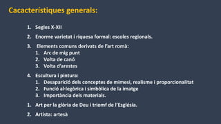 Cacacterístiques generals:
1. Segles X-XII
2. Enorme varietat i riquesa formal: escoles regionals.
3. Elements comuns derivats de l’art romà:
1. Arc de mig punt
2. Volta de canó
3. Volta d’arestes
4. Escultura i pintura:
1. Desaparició dels conceptes de mimesi, realisme i proporcionalitat
2. Funció al·legòrica i simbòlica de la imatge
3. Importància dels materials.
1. Art per la glòria de Deu i triomf de l’Església.
2. Artista: artesà
 