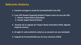 1. Costantí consagra la ciutat de Constantinoble l’any 330.
2. L’any 359 Teodosi (segovià) divideix l’Imperi entre els seus dos fills:
1. Honori: Imperi Romà d’Occident.
2. Arcadi: Imperi Romà d’Orient.
3. Després de la caiguda de l’Imperi Romà d’Occident (476): dignitat
imperial romana.
4. Al segle VI, amb Justinià la cuitat es va convertir en una metròpoli.
5. Caiguda de Constantinoble per els turcs otomans (1453)
Referents Històrics
 