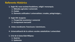 1. Segle XII; nova societat feudalisme, religió i monarquia.
1. Mètodes agrícoles i comercials
2. Ciutats
3. Elements unificadors i universalistes: croades, pelegrinatges...
2. Segle XIII: burgesia:
1. Prosperitat econòmica i comercial
2. Enriquiment mercantil
3. Ordes mendicants: franciscans i dominicans.
4. Universalització de la cultura: escoles catedralícies i universitats
1. Crisi de la baixa Edat Mitjana:
1. Guerres
2. Epidemies
Referents Històrics
 