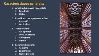 Cacacterístiques generals:
1. Àmbit urbà: noves necessitats
1. Catedrals
2. Llotja
2. Espai ideal per aproparse a Deu:
1. Ascensió
2. Verticalitat
3. Arquitectura:
1. Arc apuntat
2. Volta de creuria
3. Arcbotants
4. Vitralls
4. Escultura i pintura:
1. Realisme
2. Sentiments
3. Temes profans
 