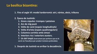 La basílica bizantina:
1. Fins el segle VI: model tardorromà: atri, nàrtex, absis, tribuna
2. Època de Justinià:
1. Grans cúpules: trompes i petxines
2. Arc de mig punt
3. Volta de canó (espais longitudinals)
4. Volta d’arista (espais quadrangulars)
5. Columna coríntia amb cimaci
6. Interiors rics i exteriors austers.
7. Us del trepà (instrument per perforar que es fa
servir en l’escultura per produir incisions profundes).
1. Després de Justinià va arribar la decadència.
 