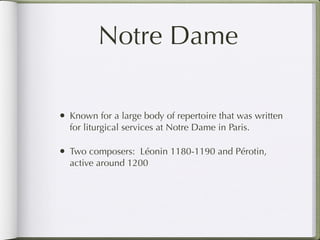 Notre Dame

• Known for a large body of repertoire that was written
  for liturgical services at Notre Dame in Paris.

• Two composers: Léonin 1180-1190 and Pérotin,
  active around 1200
 