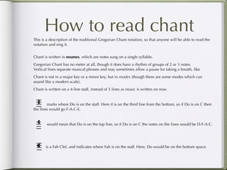 How to read chant
This is a description of the traditional Gregorian Chant notation, so that anyone will be able to read the
notation and sing it.


Chant is written in neumes, which are notes sung on a single syllable.
Gregorian Chant has no meter at all, though it does have a rhythm of groups of 2 or 3 notes.
Vertical lines separate musical phrases and may sometimes allow a pause for taking a breath, like
Chant is not in a major key or a minor key, but in modes (though there are some modes which can
sound like a modern scale).
Chant is written on a 4-line staff, instead of 5 lines as music is written on now.


        marks where Do is on the staff. Here it is on the third line from the bottom, so if Do is on C then
the lines would go F-A-C-E.


        would mean that Do is on the top line, so if Do is on C the notes on the lines would be D-F-A-C.




       is a Fah Clef, and indicates where Fah is on the staff. Here, Do would be on the bottom space.
 