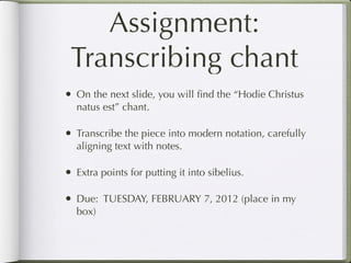 Assignment:
 Transcribing chant
• On the next slide, you will ﬁnd the “Hodie Christus
  natus est” chant.

• Transcribe the piece into modern notation, carefully
  aligning text with notes.

• Extra points for putting it into sibelius.

• Due: TUESDAY, FEBRUARY 7, 2012 (place in my
  box)
 