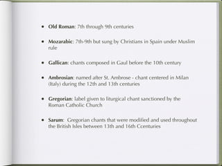 • Old Roman: 7th through 9th centuries

• Mozarabic: 7th-9th but sung by Christians in Spain under Muslim
   rule

• Gallican: chants composed in Gaul before the 10th century

• Ambrosian: named after St. Ambrose - chant centered in Milan
   (Italy) during the 12th and 13th centuries

• Gregorian: label given to liturgical chant sanctioned by the
   Roman Catholic Church

• Sarum: Gregorian chants that were modiﬁed and used throughout
   the British Isles between 13th and 16th Ccenturies
 