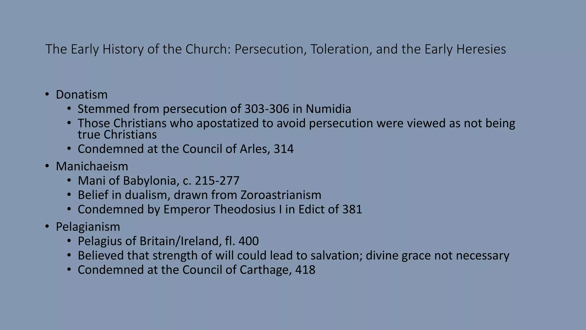 The Early History of the Church: Persecution, Toleration, and the Early Heresies
• Donatism
• Stemmed from persecution of 303-306 in Numidia
• Those Christians who apostatized to avoid persecution were viewed as not being
true Christians
• Condemned at the Council of Arles, 314
• Manichaeism
• Mani of Babylonia, c. 215-277
• Belief in dualism, drawn from Zoroastrianism
• Condemned by Emperor Theodosius I in Edict of 381
• Pelagianism
• Pelagius of Britain/Ireland, fl. 400
• Believed that strength of will could lead to salvation; divine grace not necessary
• Condemned at the Council of Carthage, 418
 
