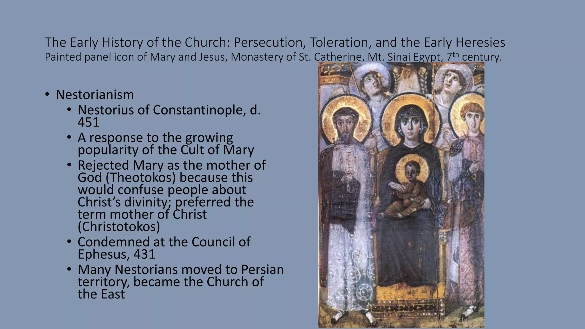 The Early History of the Church: Persecution, Toleration, and the Early Heresies
Painted panel icon of Mary and Jesus, Monastery of St. Catherine, Mt. Sinai Egypt, 7th century.
• Nestorianism
• Nestorius of Constantinople, d.
451
• A response to the growing
popularity of the Cult of Mary
• Rejected Mary as the mother of
God (Theotokos) because this
would confuse people about
Christ’s divinity; preferred the
term mother of Christ
(Christotokos)
• Condemned at the Council of
Ephesus, 431
• Many Nestorians moved to Persian
territory, became the Church of
the East
 