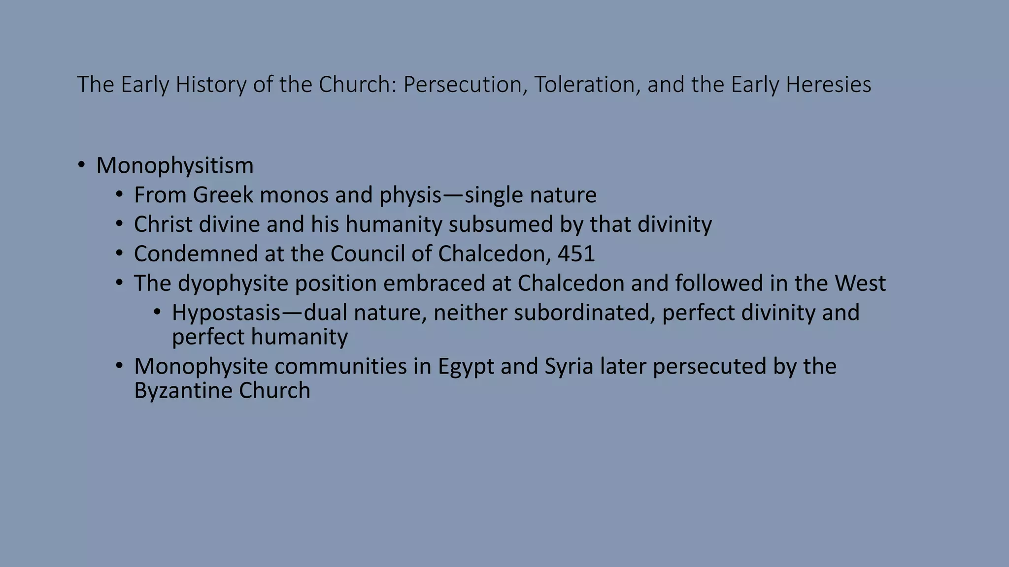 The Early History of the Church: Persecution, Toleration, and the Early Heresies
• Monophysitism
• From Greek monos and physis—single nature
• Christ divine and his humanity subsumed by that divinity
• Condemned at the Council of Chalcedon, 451
• The dyophysite position embraced at Chalcedon and followed in the West
• Hypostasis—dual nature, neither subordinated, perfect divinity and
perfect humanity
• Monophysite communities in Egypt and Syria later persecuted by the
Byzantine Church
 