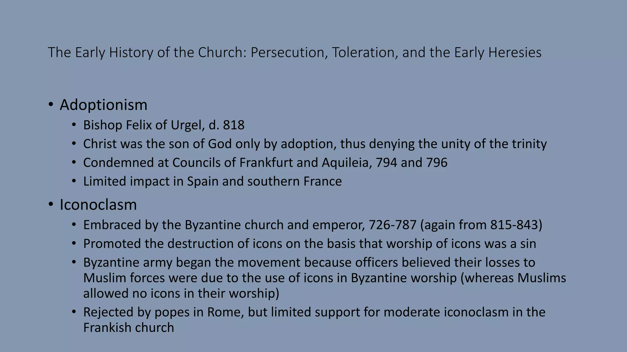 The Early History of the Church: Persecution, Toleration, and the Early Heresies
• Adoptionism
• Bishop Felix of Urgel, d. 818
• Christ was the son of God only by adoption, thus denying the unity of the trinity
• Condemned at Councils of Frankfurt and Aquileia, 794 and 796
• Limited impact in Spain and southern France
• Iconoclasm
• Embraced by the Byzantine church and emperor, 726-787 (again from 815-843)
• Promoted the destruction of icons on the basis that worship of icons was a sin
• Byzantine army began the movement because officers believed their losses to
Muslim forces were due to the use of icons in Byzantine worship (whereas Muslims
allowed no icons in their worship)
• Rejected by popes in Rome, but limited support for moderate iconoclasm in the
Frankish church
 