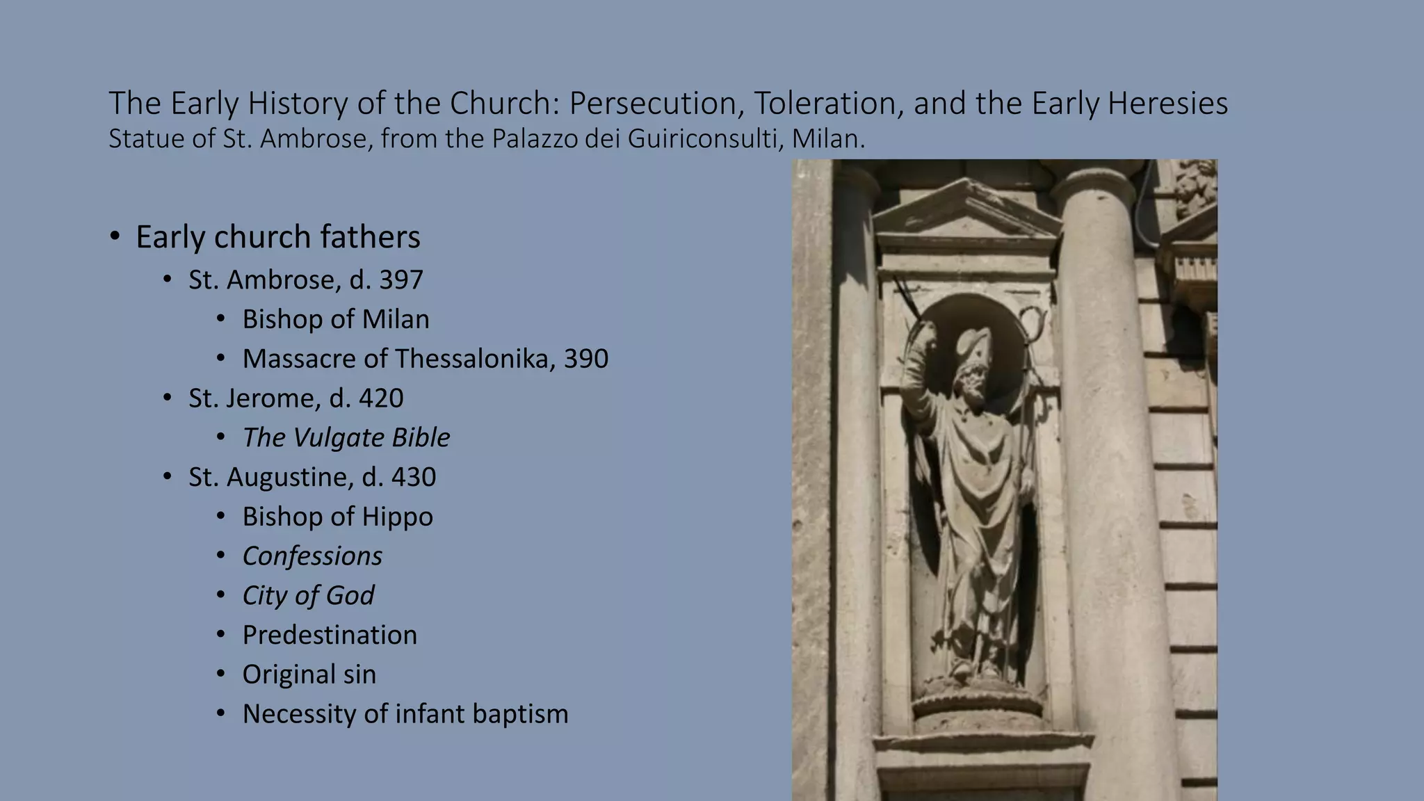 The Early History of the Church: Persecution, Toleration, and the Early Heresies
Statue of St. Ambrose, from the Palazzo dei Guiriconsulti, Milan.
• Early church fathers
• St. Ambrose, d. 397
• Bishop of Milan
• Massacre of Thessalonika, 390
• St. Jerome, d. 420
• The Vulgate Bible
• St. Augustine, d. 430
• Bishop of Hippo
• Confessions
• City of God
• Predestination
• Original sin
• Necessity of infant baptism
 